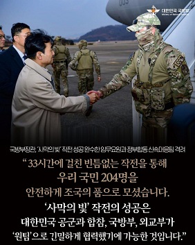 국방부장관, 사막의빛 작전 성공 완수한 임무요원과 정부합동 신속대응팀 격려. 33시간에 걸친 빈틈없는 작전을 통해 우리 국민 204명을 안전하게 조국의 품으로 모셨습니다. 사막의 빛 작전의 성공은 대한민국 공군과 합참, 국방부, 외교부가 원팀으로 긴밀하게 협력했기에 가능한 것입니다.